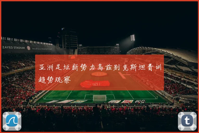 亚洲足坛新势力乌兹别克斯坦青训趋势观察