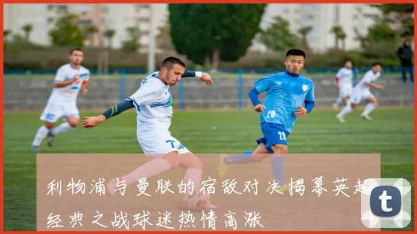 利物浦与曼联的宿敌对决揭幕英超经典之战球迷热情高涨