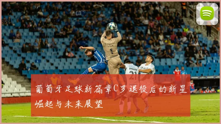 葡萄牙足球新篇章C罗退役后的新星崛起与未来展望