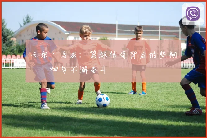 卡尔·马龙：篮球传奇背后的坚韧精神与不懈奋斗