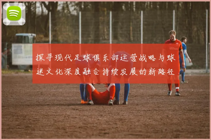 探寻现代足球俱乐部运营战略与球迷文化深度融合持续发展的新路径