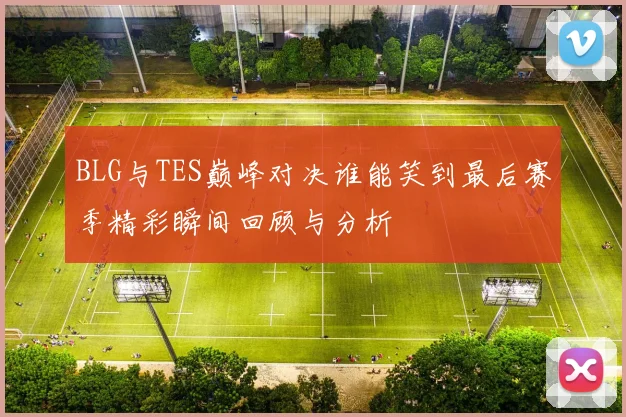 BLG与TES巅峰对决谁能笑到最后赛季精彩瞬间回顾与分析
