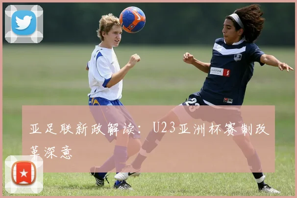 亚足联新政解读：U23亚洲杯赛制改革深意