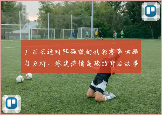 广东宏远对阵强敌的精彩赛事回顾与分析，球迷热情高涨的背后故事