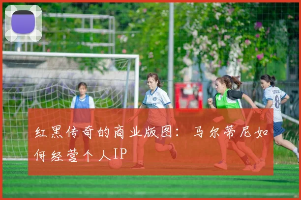红黑传奇的商业版图：马尔蒂尼如何经营个人IP