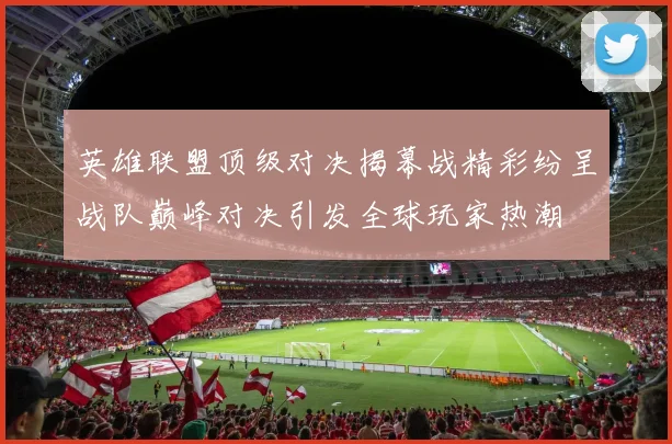 英雄联盟顶级对决揭幕战精彩纷呈战队巅峰对决引发全球玩家热潮