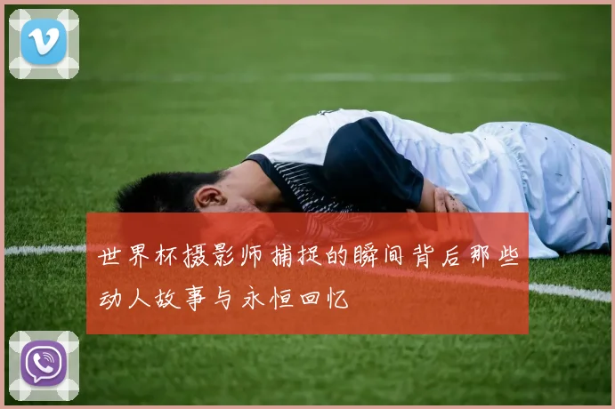 世界杯摄影师捕捉的瞬间背后那些动人故事与永恒回忆