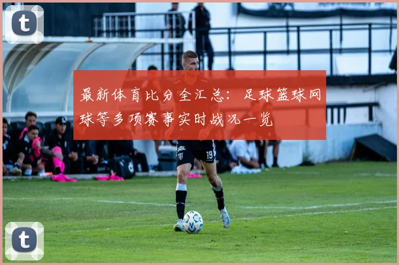 最新体育比分全汇总：足球篮球网球等多项赛事实时战况一览